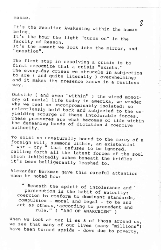 masse. b4  It’s the Peculiar Awakening within the human being.  It’s the hour the light "turns on" in the faculty of Reason.  It’s the moment we look inte the mirror, and "questio:  The first step in resolving a crisis is to first recognize that a crisis “exists."  The every-day crises we struggle in subjection to are ( and quite literally ) overwhelming; and it makes its presence known in a restless way.  Outside ( and even “within" ) the wired monot- ony of social life today in amerika, we wonder why we feel so uncompromisably isolated; so relentlessly held back and subjected to the un- yielding scourge of these intolerable forces. These pressures are what becomes of life within the demeaning hands of dictation & coercive authority.  To exist so unnaturally bound to the mercy of a foreign will, summons within, an existential  " war - cry " that refuses to be ignored, calling forth all the latent forces of the soul which inhibitedly aches beneath the bridles it’s been belligerantly leashed to.  Alexander Berkman gave this careful attention when he noted how:  " Beneath the spirit of intolerance and ’ persecution is the habit of autority: coercion to conform to dominant standards, compulsion - moral and legal - to be and act as others,-according to precedent and  rule." ’( "ABC OF ANARCHISN" )  When we look at our 1i es & of those around us, we see that many of our lives (many "millions") have been turned upside - down due to poverty, 